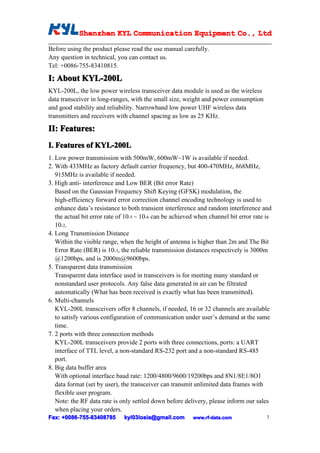 Shenzhen KYL Communication Equipment Co., Ltd
            Shenz                                Co.

Before using the product please read the use manual carefully.
Any question in technical, you can contact us.
Tel: +0086-755-83410815.

I: About KYL-200L
KYL-200L, the low power wireless transceiver data module is used as the wireless
data transceiver in long-ranges, with the small size, weight and power consumption
and good stability and reliability. Narrowband low power UHF wireless data
transmitters and receivers with channel spacing as low as 25 KHz.

II: Features:
I. Features of KYL-200L
1. Low power transmission with 500mW, 600mW~1W is available if needed.
2. With 433MHz as factory default carrier frequency, but 400-470MHz, 868MHz,
   915MHz is available if needed.
3. High anti- interference and Low BER (Bit error Rate)
   Based on the Gaussian Frequency Shift Keying (GFSK) modulation, the
   high-efficiency forward error correction channel encoding technology is used to
   enhance data’s resistance to both transient interference and random interference and
   the actual bit error rate of 10-5 ~ 10-6 can be achieved when channel bit error rate is
   10-2.
4. Long Transmission Distance
   Within the visible range, when the height of antenna is higher than 2m and The Bit
   Error Rate (BER) is 10-3, the reliable transmission distances respectively is 3000m
   @1200bps, and is 2000m@9600bps.
5. Transparent data transmission
   Transparent data interface used in transceivers is for meeting many standard or
   nonstandard user protocols. Any false data generated in air can be filtrated
   automatically (What has been received is exactly what has been transmitted).
6. Multi-channels
   KYL-200L transceivers offer 8 channels, if needed, 16 or 32 channels are available
   to satisfy various configuration of communication under user’s demand at the same
   time.
7. 2 ports with three connection methods
   KYL-200L transceivers provide 2 ports with three connections, ports: a UART
   interface of TTL level, a non-standard RS-232 port and a non-standard RS-485
   port.
8. Big data buffer area
   With optional interface baud rate: 1200/4800/9600/19200bps and 8N1/8E1/8O1
   data format (set by user), the transceiver can transmit unlimited data frames with
   flexible user program.
   Note: the RF data rate is only settled down before delivery, please inform our sales
   when placing your orders.
Fax: +0086-755-83408785
      0086- 755-83408785      kyl03losia@gmail.com        www.rf-data.com               3
 