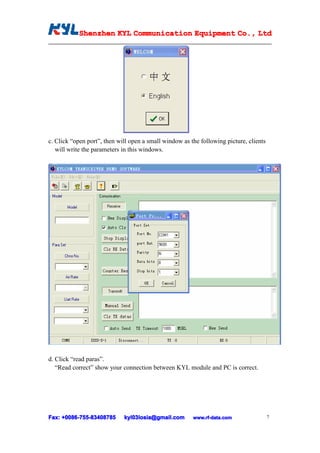 Shenzhen KYL Communication Equipment Co., Ltd
           Shenz                                Co.




c. Click “open port”, then will open a small window as the following picture, clients
   will write the parameters in this windows.




d. Click “read paras”.
   “Read correct” show your connection between KYL module and PC is correct.




Fax: +0086-755-83408785
      0086- 755-83408785     kyl03losia@gmail.com       www.rf-data.com                 7
 