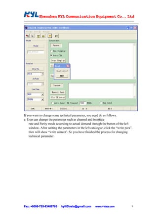Shenzhen KYL Communication Equipment Co., Ltd
            Shenz                                Co.




If you want to change some technical parameter, you need do as follows.
e. User can change the parameter such as channel and interface
    rate and Parity mode according to actual demand through the button of the left
    window. After writing the parameters in the left catalogue, click the “write para”,
    then will show “write correct”. So you have finished the process for changing
    technical parameter.




Fax: +0086-755-83408785
      0086- 755-83408785      kyl03losia@gmail.com       www.rf-data.com              8
 