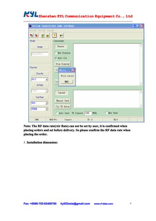 Shenzhen KYL Communication Equipment Co., Ltd
           Shenz                                Co.




Note: The RF data rate(Air Rate) can not be set by user, it is confirmed when
placing orders and set before delivery. So please confirm the RF data rate when
placing the order.

5. Installation dimension:




Fax: +0086-755-83408785
      0086- 755-83408785     kyl03losia@gmail.com   www.rf-data.com           9
 