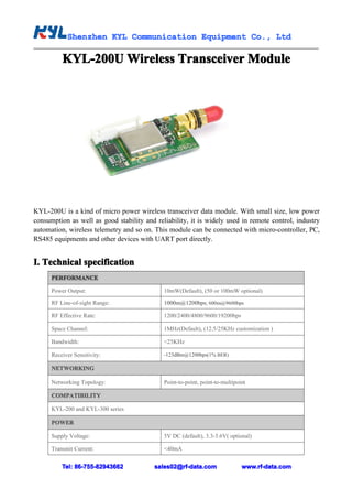 Shenzhen KYL Communication Equipment Co., Ltd
            Shenz                                Co.

          KYL-200U Wireless Transceiver Module




KYL-200U is a kind of micro power wireless transceiver data module. With small size, low power
consumption as well as good stability and reliability, it is widely used in remote control, industry
automation, wireless telemetry and so on. This module can be connected with micro-controller, PC,
RS485 equipments and other devices with UART port directly.


I. Technical specification
      PERFORMANCE

      Power Output:                          10mW(Default), (50 or 100mW optional)

      RF Line-of-sight Range:                1000m@1200bps; 600m@9600bps

      RF Effective Rate:                     1200/2400/4800/9600/19200bps

      Space Channel:                         1MHz(Default), (12.5/25KHz customization )

      Bandwidth:                             <25KHz

      Receiver Sensitivity:                  -123dBm@1200bps(1% BER)

      NETWORKING

      Networking Topology:                   Point-to-point, point-to-multipoint

      COMPATIBILITY

      KYL-200 and KYL-300 series

      POWER

      Supply Voltage:                        5V DC (default), 3.3-3.6V( optional)

      Transmit Current:                      <40mA


          Tel: 86-755-82943662            sales02@rf-data.com                 www.rf-data.com
 