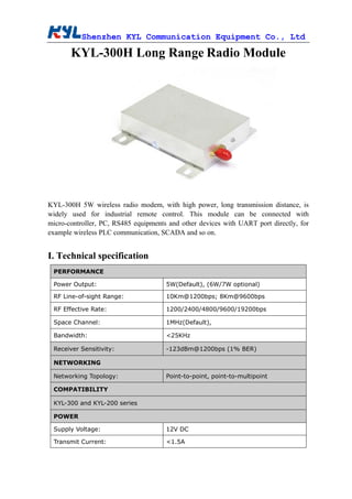 Shenzhen KYL Communication Equipment Co., Ltd
KYL-300H Long Range Radio Module
KYL-300H 5W wireless radio modem, with high power, long transmission distance, is
widely used for industrial remote control. This module can be connected with
micro-controller, PC, RS485 equipments and other devices with UART port directly, for
example wireless PLC communication, SCADA and so on.
I. Technical specification
PERFORMANCE
Power Output: 5W(Default), (6W/7W optional)
RF Line-of-sight Range: 10Km@1200bps; 8Km@9600bps
RF Effective Rate: 1200/2400/4800/9600/19200bps
Space Channel: 1MHz(Default),
Bandwidth: <25KHz
Receiver Sensitivity: -123dBm@1200bps (1% BER)
NETWORKING
Networking Topology: Point-to-point, point-to-multipoint
COMPATIBILITY
KYL-300 and KYL-200 series
POWER
Supply Voltage: 12V DC
Transmit Current: <1.5A
 