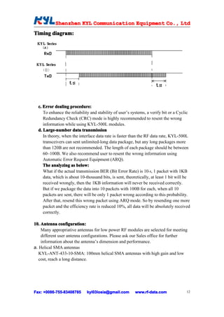 Shenzhen KYL Communication Equipment Co., Ltd
           Shenz                                Co.
Timing diagram:




  c. Error dealing procedure:
     To enhance the reliability and stability of user’s systems, a verify bit or a Cyclic
     Redundancy Check (CRC) mode is highly recommended to resent the wrong
     information while using KYL-500L modules.
  d. Large-number data transmission
     In theory, when the interface data rate is faster than the RF data rate, KYL-500L
     transceivers can sent unlimited-long data package, but any long packages more
     than 120B are not recommended. The length of each package should be between
     60~100B. We also recommend user to resent the wrong information using
     Automatic Error Request Equipment (ARQ).
     The analyzing as below:
     What if the actual transmission BER (Bit Error Rate) is 10-4, 1 packet with 1KB
     data, which is about 10-thousand bits, is sent, theoretically, at least 1 bit will be
     received wrongly, then the 1KB information will never be received correctly.
     But if we package the data into 10 packets with 100B for each, when all 10
     packets are sent, there will be only 1 packet wrong according to this probability.
     After that, resend this wrong packet using ARQ mode. So by resending one more
     packet and the efficiency rate is reduced 10%, all data will be absolutely received
     correctly.

10. Antenna configuration:
10.
    Many appropriative antennas for low power RF modules are selected for meeting
    different user antenna configurations. Please ask our Sales office for further
    information about the antenna’s dimension and performance.
a. Helical SMA antennas
   KYL-ANT-433-10-SMA: 100mm helical SMA antennas with high gain and low
   cost, reach a long distance.




Fax: +0086-755-83408785
     +0086- 755-83408785      kyl03losia@gmail.com        www.rf-data.com               12
 