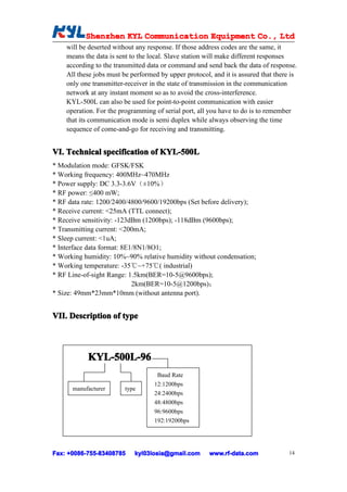 Shenzhen KYL Communication Equipment Co., Ltd
          Shenz                                Co.
    will be deserted without any response. If those address codes are the same, it
    means the data is sent to the local. Slave station will make different responses
    according to the transmitted data or command and send back the data of response.
    All these jobs must be performed by upper protocol, and it is assured that there is
    only one transmitter-receiver in the state of transmission in the communication
    network at any instant moment so as to avoid the cross-interference.
    KYL-500L can also be used for point-to-point communication with easier
    operation. For the programming of serial port, all you have to do is to remember
    that its communication mode is semi duplex while always observing the time
    sequence of come-and-go for receiving and transmitting.


VI. Technical specification of KYL-500L
* Modulation mode: GFSK/FSK
* Working frequency: 400MHz~470MHz
* Power supply: DC 3.3-3.6V（±10%）
* RF power: ≤400 mW;
* RF data rate: 1200/2400/4800/9600/19200bps (Set before delivery);
* Receive current: <25mA (TTL connect);
* Receive sensitivity: -123dBm (1200bps); -118dBm (9600bps);
* Transmitting current: <200mA;
* Sleep current: <1uA;
* Interface data format: 8E1/8N1/8O1;
* Working humidity: 10%~90% relative humidity without condensation;
* Working temperature: -35℃~+75℃( industrial)
* RF Line-of-sight Range: 1.5km(BER=10-5@9600bps);
                            2km(BER=10-5@1200bps)；
* Size: 49mm*23mm*10mm (without antenna port).


VII. Description of type
VII



           KYL-500L-96
                                    Baud Rate
                                   12:1200bps
      manufacturer       type
                                   24:2400bps
                                   48:4800bps
                                   96:9600bps
                                   192:19200bps




Fax: +0086-755-83408785
     +0086- 755-83408785    kyl03losia@gmail.com       www.rf-data.com              14
 