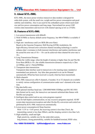 Shenzhen KYL Communication Equipment Co., Ltd
            Shenz                                Co.
I: About KYL-500L
         KYL-500L
KYL-500L, the micro power wireless transceiver data module is designed for
order-dish system, with the small size, weight and low power consumption and good
stability and reliability. Also it can used for the embedded system which need small
size and low power consumption and long range. Narrowband low power UHF
wireless data transmitters and receivers with channel spacing as low as 25 KHz.

II. Features of KYL-500L
1. Low power transmission with 400mW.
2. With 433MHz as factory default carrier frequency, but 400-470MHz is available if
   needed.
3. High anti- interference and Low BER (Bit error Rate)
   Based on the Gaussian Frequency Shift Keying (GFSK) modulation, the
   high-efficiency forward error correction channel encoding technology is used to
   enhance data’s resistance to both transient interference and random interference and
   the actual bit error rate of 10-5 ~ 10-6 can be achieved when channel bit error rate is
   10-2.
4. Long Transmission Distance
   Within the visible range, when the height of antenna is higher than 2m and The Bit
   Error Rate (BER) is 10-3, the reliable transmission distances respectively is 2km
   @1200bps, and is 1.5km@9600bps.
5. Transparent data transmission
   Transparent data interface used in transceivers is for meeting many standard or
   nonstandard user protocols. Any false data generated in air can be filtrated
   automatically (What has been received is exactly what has been transmitted).
6. Multi-channels
   KYL-500L transceivers offer 8 channels, if needed, 16 or 32 channels are available
   to satisfy various configuration of communication under user’s demand at the same
   time.
7. Big data buffer area
   With optional interface baud rate: 1200/4800/9600/19200bps and 8N1/8E1/8O1
   data format (set by user), the transceiver can transmit unlimited data frames with
   flexible user program.
8. Intelligent data control and no any extra programs required
   Even for half duplex communication, no any excessive programs required. All RF
   system data transmission/reception and other On-the-Fly conversion and control are
   performed by KYL-500L transceivers automatically.
8. Lower power consumption & Sleep function
     With +3.3V to +3.6V power, the receiving current is less than 25mA, the
     transmitting current is less than 200mA, and the sleeping current is less than 1uA.
9. High reliability, small and light
     High sensitivity, suitable size for the order-dish system,
     long distance, strong penetrability, suitable for handheld terminal, RSSI value.

Fax: +0086-755-83408785
     +0086- 755-83408785      kyl03losia@gmail.com        www.rf-data.com               3
 