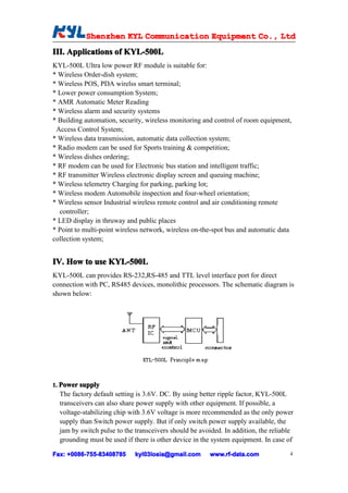 Shenzhen KYL Communication Equipment Co., Ltd
           Shenz                                Co.
III. Applications of KYL-500L
KYL-500L Ultra low power RF module is suitable for:
* Wireless Order-dish system;
* Wireless POS, PDA wirelss smart terminal;
* Lower power consumption System;
* AMR Automatic Meter Reading
* Wireless alarm and security systems
* Building automation, security, wireless monitoring and control of room equipment,
 Access Control System;
* Wireless data transmission, automatic data collection system;
* Radio modem can be used for Sports training & competition;
* Wireless dishes ordering;
* RF modem can be used for Electronic bus station and intelligent traffic;
* RF transmitter Wireless electronic display screen and queuing machine;
* Wireless telemetry Charging for parking, parking lot;
* Wireless modem Automobile inspection and four-wheel orientation;
* Wireless sensor Industrial wireless remote control and air conditioning remote
  controller;
* LED display in thruway and public places
* Point to multi-point wireless network, wireless on-the-spot bus and automatic data
collection system;


IV. How to use KYL-500L
KYL-500L can provides RS-232,RS-485 and TTL level interface port for direct
connection with PC, RS485 devices, monolithic processors. The schematic diagram is
shown below:




1. Power supply
  The factory default setting is 3.6V. DC. By using better ripple factor, KYL-500L
  transceivers can also share power supply with other equipment. If possible, a
  voltage-stabilizing chip with 3.6V voltage is more recommended as the only power
  supply than Switch power supply. But if only switch power supply available, the
  jam by switch pulse to the transceivers should be avoided. In addition, the reliable
  grounding must be used if there is other device in the system equipment. In case of

Fax: +0086-755-83408785
     +0086- 755-83408785     kyl03losia@gmail.com       www.rf-data.com             4
 