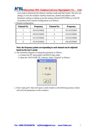 Shenzhen KYL Communication Equipment Co., Ltd
              Shenz                                Co.
    own needs to determine the channel, interface mode and data format. The user can
    change or view the module's interface baud rate, channel and address code.
    Parameter setting or reading as per the testing software KYLCOM.exe in the PC
    (in products box).And the configuration is as follows:
i. Channel configuration:
    Channel No.          Frequency           Channel No.            Frequency
          1            429.0325MHZ                 5              433.0325MHZ
          2            430.0325MHZ                 6              434.0325MHZ
          3            431.0325MHZ                 7              435.0325MHZ
          4            432.0325MHZ                 8              436.0325MHZ

    Note: the frequency points corresponding to each channel can be adjusted
    based on the user’s needs.
                 user’
ii. The schematic diagram of setting the parameter as follows:
      a. Connect the PC and module with RS232 data cable.
      b. Open the “KYLCOM” PC software, select “English” as follows:




c. Click “open port”, then will open a small window as the following picture, clients
   will write the parameters in this windows.




Fax: +0086-755-83408785
     +0086- 755-83408785     kyl03losia@gmail.com       www.rf-data.com                 6
 