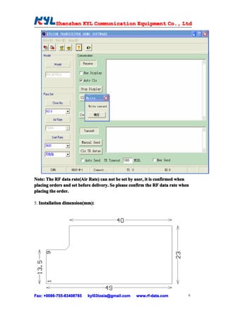 Shenzhen KYL Communication Equipment Co., Ltd
           Shenz                                Co.




Note: The RF data rate(Air Rate) can not be set by user, it is confirmed when
placing orders and set before delivery. So please confirm the RF data rate when
placing the order.

5. Installation dimension(mm):
                dimension(mm)
                         (mm):




Fax: +0086-755-83408785
     +0086- 755-83408785   kyl03losia@gmail.com     www.rf-data.com           9
 