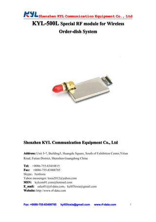 Shenzhen KYL Communication Equipment Co., Ltd
           Shenz                                Co.

      KYL-500L Special RF module for Wireless
                           Order-dish System




Shenzhen KYL Communication Equipment Co., Ltd

Address: Unit 5-7, Building3, Huangdu Square, South of Exhibition Center,Yitian
Road, Futian District, Shenzhen Guangdong China

Tel: +0086-755-83410815
Fax: +0086-755-83408785
Skype：lxmlosia
Yahoo messenger: losia2012@yahoo.com
MSN: kylcom01.com@hotmail.com
E_mail: sales01@rf-data.com；kyl03losia@gmail.com
Website: http://www.rf-data.com



Fax: +0086-755-83408785
     +0086- 755-83408785   kyl03losia@gmail.com      www.rf-data.com              1
 