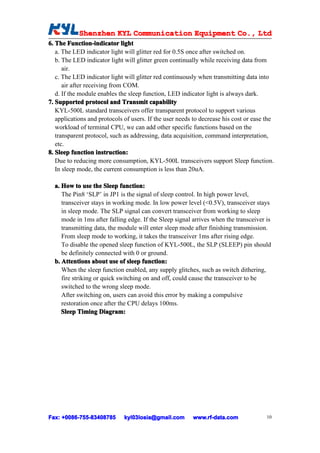 Shenzhen KYL Communication Equipment Co., Ltd
            Shenz                                Co.
6. The Function-indicator light
   a. The LED indicator light will glitter red for 0.5S once after switched on.
   b. The LED indicator light will glitter green continually while receiving data from
      air.
   c. The LED indicator light will glitter red continuously when transmitting data into
      air after receiving from COM.
   d. If the module enables the sleep function, LED indicator light is always dark.
7. Supported protocol and Transmit capability
   KYL-500L standard transceivers offer transparent protocol to support various
   applications and protocols of users. If the user needs to decrease his cost or ease the
   workload of terminal CPU, we can add other specific functions based on the
   transparent protocol, such as addressing, data acquisition, command interpretation,
   etc.
8. Sleep function instruction:
   Due to reducing more consumption, KYL-500L transceivers support Sleep function.
   In sleep mode, the current consumption is less than 20uA.

  a. How to use the Sleep function:
     The Pin8 ‘SLP’ in JP1 is the signal of sleep control. In high power level,
     transceiver stays in working mode. In low power level (<0.5V), transceiver stays
     in sleep mode. The SLP signal can convert transceiver from working to sleep
     mode in 1ms after falling edge. If the Sleep signal arrives when the transceiver is
     transmitting data, the module will enter sleep mode after finishing transmission.
     From sleep mode to working, it takes the transceiver 1ms after rising edge.
     To disable the opened sleep function of KYL-500L, the SLP (SLEEP) pin should
     be definitely connected with 0 or ground.
  b. Attentions about use of sleep function:
     When the sleep function enabled, any supply glitches, such as switch dithering,
     fire striking or quick switching on and off, could cause the transceiver to be
     switched to the wrong sleep mode.
     After switching on, users can avoid this error by making a compulsive
     restoration once after the CPU delays 100ms.
     Sleep Timing Diagram:




Fax: +0086-755-83408785
     +0086- 755-83408785      kyl03losia@gmail.com       www.rf-data.com               10
 