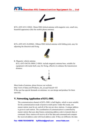 Shenzhen KYL Communication Equipment Co., Ltd
            Shenz                                Co.




KYL-ANT-433-3-SMA: 28mm SMA helical antenna with magnetic core, small size,
beautiful appearance (like the mobile phone antenna)




KYL-ANT-433-10-ZSMA: 100mm SMA helical antenna with folding joint, easy for
adjusting the direction and fixing.




b. Magnetic vehicle antenna
   KYL-ANT-O433S-300H1.5-SMA: include magnetic antenna base, suitable for
   equipment with metal shell, easy for fixing, effective to enhance the transmission
   distance.




More kinds of antenna, please browse our website:
http://www.rf-data.com/Products_list_en.asp?classid=163
If the user has special demands on antennas, we can design and produce for them
specially.


V. Networking Application of KYL-500L
     The communication channel of KYL-500L is half duplex, which is most suitable
     for the communication mode of point to multi-point. Under this mode, one
     master station must be set, and all of the rest are slave stations. A unique address
     is given to each station. The coordination of communication is controlled by
     master station that uses data frames containing address code to transmit data or
     command. Slave station will receive all of the data and command and compare
     the received address code with local address code. If they are different, the data

Fax: +0086-755-83408785
     +0086- 755-83408785      kyl03losia@gmail.com        www.rf-data.com               13
 