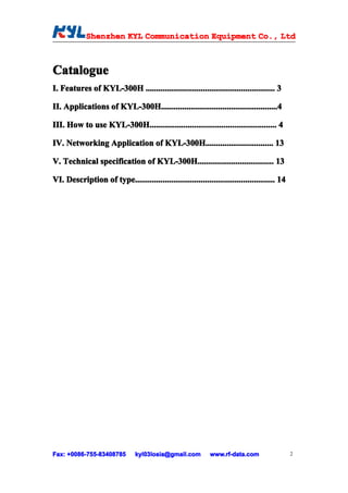 Shenzhen KYL Communication Equipment Co., Ltd
             Shenz                                Co.



Catalogue
I. Features of KYL-300H ............................................................. 3

II. Applications of KYL-300H.......................................................4
                    KYL-300H.................................................. .....4
                            .......................................................

III. How to use KYL-300H............................................................ 4
                KYL-300H............................................................

IV. Networking Application of KYL-300H................................ 13
                              KYL-300H................................

V. Technical specification of KYL-300H.................................... 13
                              KYL-300H....................................

VI. Description of type.................................................................. 14




Fax: +0086-755-83408785
     +0086- 755-83408785        kyl03losia@gmail.com          www.rf-data.com                  2
 