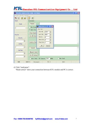 Shenzhen KYL Communication Equipment Co., Ltd
           Shenz                                Co.




d. Click “read paras”.
   “Read correct” show your connection between KYL module and PC is correct.




Fax: +0086-755-83408785
     +0086- 755-83408785   kyl03losia@gmail.com     www.rf-data.com            7
 