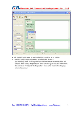 Shenzhen KYL Communication Equipment Co., Ltd
            Shenz                                Co.




If you want to change some technical parameter, you need do as follows.
e. User can change the parameter such as channel and interface
    rate and Parity mode according to actual demand through the button of the left
    window. After writing the parameters in the left catalogue, click the “write para”,
    then will show “write correct”. So you have finished the process for changing
    technical parameter.




Fax: +0086-755-83408785
     +0086- 755-83408785      kyl03losia@gmail.com       www.rf-data.com              8
 