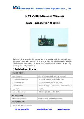Shenzhen KYL Communication Equipment Co., Ltd
                                                  Co.,


                     KYL-500S Mini-size Wireless
                         500S           Wir

                     Data Transceiver Module
                            ans       Module




 KYL-500S is a Mini-size RF transceiver. It is usually used for restricted space
 application. With TTL interface, it is widely used for micro-controller wireless
 communication and other TTL level port communication systems. It has high
 reliability and good performance.

 I. Technical specification
PERFORMANCE

Power Output:                      50mW(Default), (10~100mW optional)

RF Line-of-sight Range:            1000m@1200bps; 600m@9600bps

RF Effective Rate:                 1200/2400/4800/9600/19200bps

Space Channel:                     1MHz(Default),(12.5/25KHz/other customization )

Bandwidth:                         <25KHz

Receiver Sensitivity:              -123dBm@1200bps(1% BER)

NETWORKING

Networking Topology:               Point-to-point, point-to-multipoint

COMPATIBILITY

KYL-200 and KYL-300 series

    Tel: 86-755-82943662         sales02@rf-data.com          www.rf-data.com
 