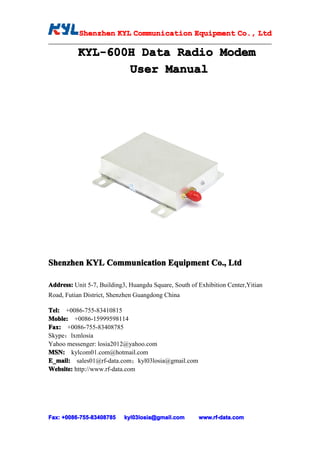 Shenzhen KYL Communication Equipment Co., Ltd
           Shenz                                Co.

          KYL-600H Data Radio Modem
          KYL-600H
                 User Manual




Shenzhen KYL Communication Equipment Co., Ltd

Address: Unit 5-7, Building3, Huangdu Square, South of Exhibition Center,Yitian
Road, Futian District, Shenzhen Guangdong China

Tel: +0086-755-83410815
Moble: +0086-15999598114
Fax: +0086-755-83408785
Skype：lxmlosia
Yahoo messenger: losia2012@yahoo.com
MSN: kylcom01.com@hotmail.com
E_mail: sales01@rf-data.com；kyl03losia@gmail.com
Website: http://www.rf-data.com




Fax: +0086-755-83408785
     +0086- 755-83408785   kyl03losia@gmail.com        www.rf-data.com
 