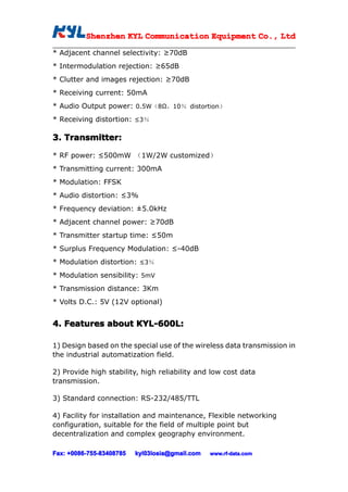Shenzhen KYL Communication Equipment Co., Ltd
          Shenz                                Co.

* Adjacent channel selectivity: ≥70dB
* Intermodulation rejection: ≥65dB
* Clutter and images rejection: ≥70dB
* Receiving current: 50mA
* Audio Output power: 0.5W（8Ω，10％ distortion）
* Receiving distortion: ≤3％

3. Transmitter:

* RF power: ≤500mW （1W/2W customized）
* Transmitting current: 300mA
* Modulation: FFSK
* Audio distortion: ≤3%
* Frequency deviation: ±5.0kHz
* Adjacent channel power: ≥70dB
* Transmitter startup time: ≤50m
* Surplus Frequency Modulation: ≤-40dB
* Modulation distortion: ≤3％
* Modulation sensibility: 5mV
* Transmission distance: 3Km
* Volts D.C.: 5V (12V optional)


4. Features about KYL-600L:
                  KYL-600L:

1) Design based on the special use of the wireless data transmission in
the industrial automatization field.

2) Provide high stability, high reliability and low cost data
transmission.

3) Standard connection: RS-232/485/TTL

4) Facility for installation and maintenance, Flexible networking
configuration, suitable for the field of multiple point but
decentralization and complex geography environment.

Fax: +0086-755-83408785
     +0086- 755-83408785   kyl03losia@gmail.com   www.rf-data.com
 