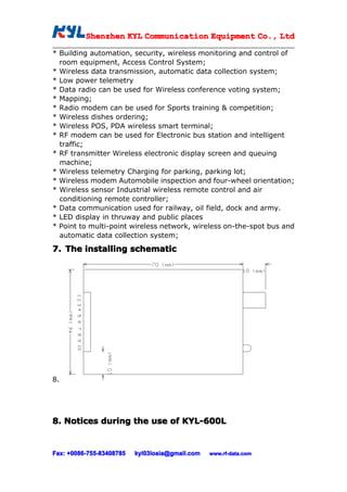 Shenzhen KYL Communication Equipment Co., Ltd
          Shenz                                Co.

* Building automation, security, wireless monitoring and control of
  room equipment, Access Control System;
* Wireless data transmission, automatic data collection system;
* Low power telemetry
* Data radio can be used for Wireless conference voting system;
* Mapping;
* Radio modem can be used for Sports training & competition;
* Wireless dishes ordering;
* Wireless POS, PDA wireless smart terminal;
* RF modem can be used for Electronic bus station and intelligent
  traffic;
* RF transmitter Wireless electronic display screen and queuing
  machine;
* Wireless telemetry Charging for parking, parking lot;
* Wireless modem Automobile inspection and four-wheel orientation;
* Wireless sensor Industrial wireless remote control and air
  conditioning remote controller;
* Data communication used for railway, oil field, dock and army.
* LED display in thruway and public places
* Point to multi-point wireless network, wireless on-the-spot bus and
  automatic data collection system;

7. The installing schematic




8.




8. Notices during the use of KYL-600L


Fax: +0086-755-83408785
     +0086- 755-83408785   kyl03losia@gmail.com   www.rf-data.com
 