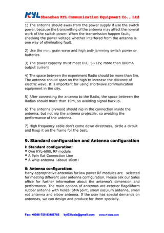 Shenzhen KYL Communication Equipment Co., Ltd
          Shenz                                Co.

1) The antenna should away from the power supply if use the switch
power, because the transmitting of the antenna may affect the normal
work of the switch power. When the transmission happen fault,
checking the power voltage whether interfered from the antenna is
one way of eliminating fault.

2) Use the min. grain wave and high anti-jamming switch power or
batteries

3) The power capacity must meet D.C. 5~12V, more than 800mA
output current

4) The space between the experiment Radio should be more than 5m.
The antenna should span on the high to increase the distance of
electric wave. It is important for using shortwave communication
equipment in the city.

5) After connecting the antenna to the Radio, the space between the
Radios should more than 10m, so avoiding signal backup.

6) The antenna plywood should nip in the connection inside the
antenna, but not nip the antenna projectile, so avoiding the
performance of the antenna.

7) High frequency cable don’t come down directness, circle a circuit
and fixup it on the frame for the best.


9. Standard configuration and Antenna configuration
i: Standard configuration:
* One KYL-600L RF module
* A 9pin flat Connection Line
* A whip antenna（about 10cm）

ii: Antenna configuration:
Many appropriative antennas for low power RF modules are selected
for meeting different user antenna configuration. Please ask our Sales
office for further information about the antenna’s dimension and
performance. The main options of antennas are exterior flagelliform
rubber antenna with helical SMA joint, small osculum antenna, small
rod antenna and elbow antenna. If the user has special demands on
antennas, we can design and produce for them specially.



Fax: +0086-755-83408785
     +0086- 755-83408785   kyl03losia@gmail.com   www.rf-data.com
 