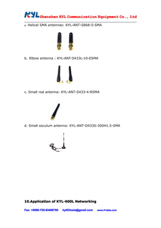 Shenzhen KYL Communication Equipment Co., Ltd
           Shenz                                Co.

a.   Helical SMA antennas: KYL-ANT-S868-5-SMA




b. Elbow antenna : KYL-ANT-S433L-10-ESMA




c. Small rod antenna: KYL-ANT-S433-4-RSMA




d. Small osculum antenna: KYL-ANT-O433S-300H1.5-SMA




10.Application of KYL-600L Networking
10.Application

Fax: +0086-755-83408785
     +0086- 755-83408785   kyl03losia@gmail.com   www.rf-data.com
 