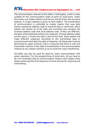 Shenzhen KYL Communication Equipment Co., Ltd
          Shenz                                Co.

The communication channel of KYL-600L is half duplex, which is most
suitable for the communication mode of point to multi-point. Under
this mode, one master station must be set, and all of the rest are slave
stations. A unique address is given to each station. The coordination
of communication is controlled by master station that uses data
frames containing address code to transmit data or command. Slave
station will receive all of the data and command and compare the
received address code with local address code. If they are different,
the data will be deserted without any response. If those address codes
are the same, it means the data is sent to the local. Slave station will
make different responses according to the transmitted data or
command and send back the data of response. All these jobs must be
performed by upper protocol, and it is assured that there is only one
transmitter-receiver in the state of transmission in the communication
network at any instant moment so as to avoid the cross-interference.

KYL-600L can also be used for point-to- point communication with
easier operation. For the programming of serial port, all you have to
do is to remember that its communication mode is semi duplex while
always observing the time sequence of come-and-go for receiving and
transmitting.




Fax: +0086-755-83408785
     +0086- 755-83408785   kyl03losia@gmail.com   www.rf-data.com
 
