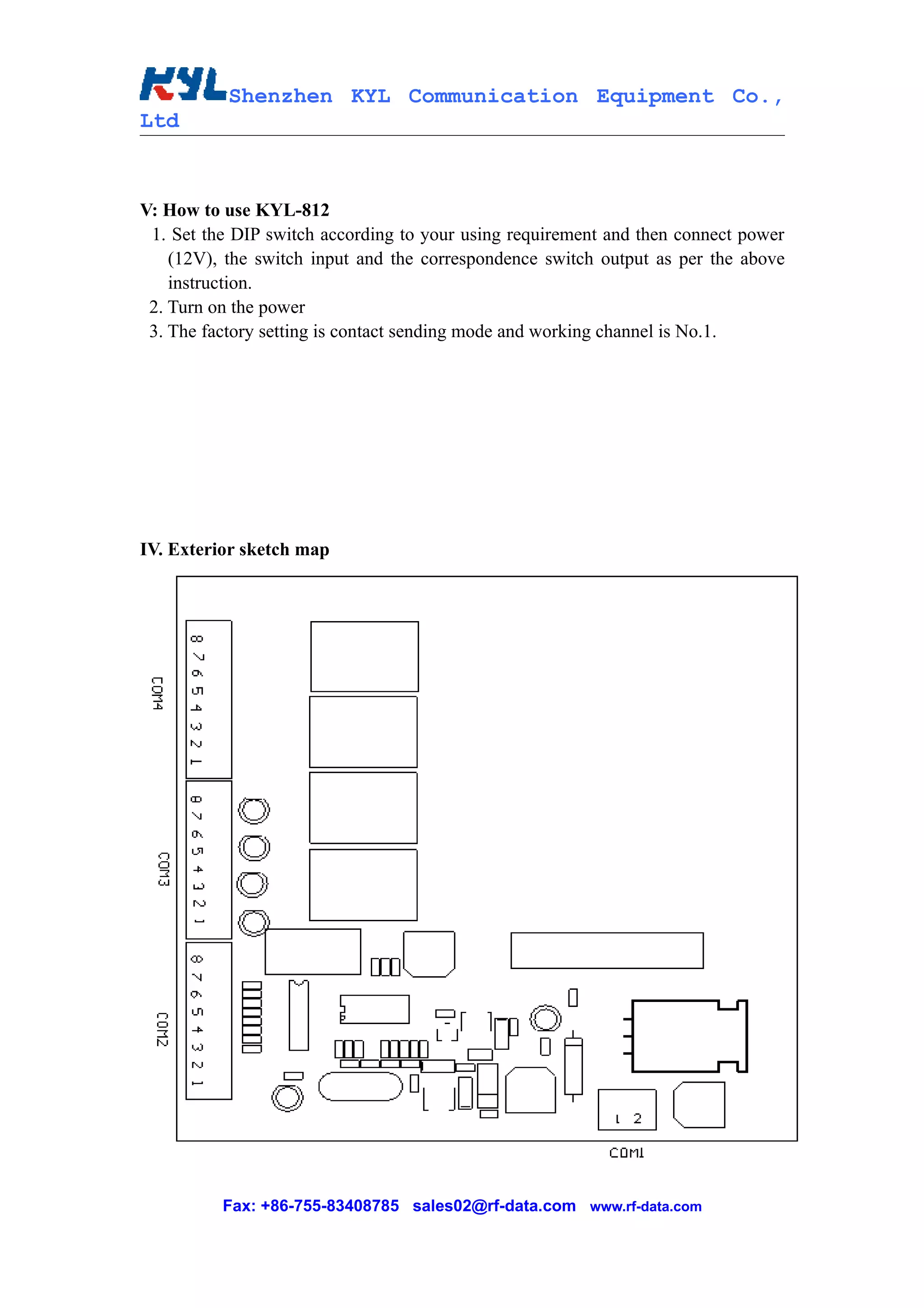 Shenzhen KYL Communication Equipment Co.,
Ltd



V: How to use KYL-812
 1. Set the DIP switch according to your using requirement and then connect power
    (12V), the switch input and the correspondence switch output as per the above
    instruction.
 2. Turn on the power
 3. The factory setting is contact sending mode and working channel is No.1.




IV. Exterior sketch map




          Fax: +86-755-83408785 sales02@rf-data.com www.rf-data.com
 