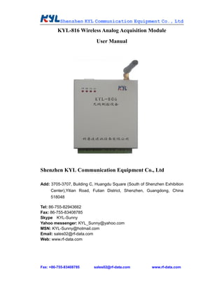 Shenzhen KYL Communication Equipment Co., Ltd
         KYL-816 Wireless Analog Acquisition Module
                            User Manual




Shenzhen KYL Communication Equipment Co., Ltd

Add: 3705-3707, Building C, Huangdu Square (South of Shenzhen Exhibition
     Center),Yitian Road, Futian District, Shenzhen, Guangdong, China
     518048

Tel: 86-755-82943662
Fax: 86-755-83408785
Skype KYL-Sunny
Yahoo messenger: KYL_Sunny@yahoo.com
MSN: KYL-Sunny@hotmail.com
Email: sales02@rf-data.com
Web: www.rf-data.com




Fax: +86-755-83408785     sales02@rf-data.com           www.rf-data.com
 