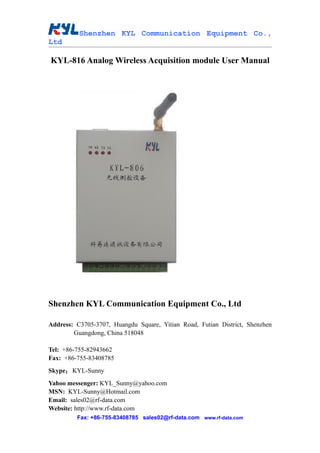 Shenzhen KYL Communication Equipment Co.,
Ltd

KYL-816 Analog Wireless Acquisition module User Manual




Shenzhen KYL Communication Equipment Co., Ltd

Address: C3705-3707, Huangdu Square, Yitian Road, Futian District, Shenzhen
        Guangdong, China 518048

Tel: +86-755-82943662
Fax: +86-755-83408785
Skype： KYL-Sunny
Yahoo messenger: KYL_Sunny@yahoo.com
MSN: KYL-Sunny@Hotmail.com
Email: sales02@rf-data.com
Website: http://www.rf-data.com
         Fax: +86-755-83408785 sales02@rf-data.com www.rf-data.com
 