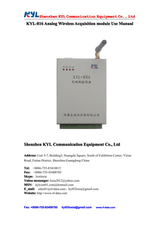 Shenzhen KYL Communication Equipment Co., Ltd
           Shenz                                Co.
 KYL-816 Analog Wireless Acquisition module Use Manual




Shenzhen KYL Communication Equipment Co., Ltd

Address: Unit 5-7, Building3, Huangdu Square, South of Exhibition Center, Yitian
Road, Futian District, Shenzhen Guangdong China

Tel: +0086-755-83410815
Fax: +0086-755-83408785
Skype
Skype：lxmlosia
Yahoo messenger: losia2012@yahoo.com
MSN: kylcom01.com@hotmail.com
E_mail: sales01@rf-data.com；kyl03losia@gmail.com
Website: http://www.rf-data.com



Fax: +0086-755-83408785
     +0086- 755-83408785    kyl03losia@gmail.com     www.rf-data.com
 