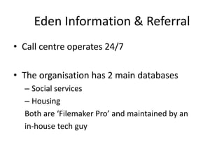 Eden Information & ReferralCall centre operates 24/7The organisation has 2 main databasesSocial servicesHousingBoth are ‘Filemaker Pro’ and maintained by anin-house tech guy