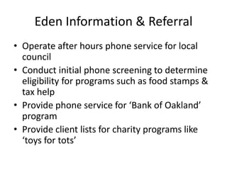 Eden Information & ReferralOperate after hours phone service for local councilConduct initial phone screening to determine eligibility for programs such as food stamps & tax helpProvide phone service for ‘Bank of Oakland’ programProvide client lists for charity programs like ‘toys for tots’