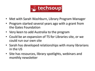 Met with Sarah Washburn, Library Program ManagerProgram started several years ago with a grant from the Gates FoundationVery keen to add Australia to the programCould be an expansion of TS for Libraries site, or we could run our own siteSarah has developed relationships with many librarians in the USSite has resources, library spotlights, webinars and monthly newsletter