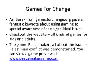 Games For ChangeAsiBurak from gamesforchange.org gave a fantastic keynote about using gaming to spread awareness of social/political issuesCheckout the website – all kinds of games for kids and adultsThe game ‘Peacemaker’, all about the Israeli-Palestinian conflict was demonstrated. You can view a game preview at www.peacemakergame.com