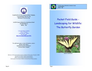 US EPA Source Reduction Assistance Grant
                                                                               X9-96479407-0
                                                                               SRAG - 700




            A publication of the Louisville Water Company,
                     Local Planning Team for the
                       Wellhead Protection Plan
                                                                              Pocket Field Guide -
             US EPA Source Reduction Assistance Grant
                        X9-96479407-0                                       Landscaping for Wildlife:
                           SRAG - 700

                                                                             The Butterfly Garden
                        Louisville Water Company
                              550 S. 3rd Street
                           Louisville, KY 40202
                               502-569-3600
                    http://www.louisvilleky.gov/LWC




            For additional copies, or more information, contact:
                           Marsha Taylor Meyer
                     Wellhead Protection Coordinator
                         Louisville Water Company




                                                                                            Eastern Swallowtail
    Winner of the Exemplary Source Water Protection Award, 2009,
                  American Water Works Association
                 2009 Outstanding Watershed Project
        Kentucky-Tennessee Water Environment Association




Page 16                                                            Page 1
 