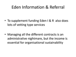 Eden Information & ReferralTo supplement funding Eden I & R  also does lots of vetting type servicesManaging all the different contracts is an administrative nightmare, but the income is essential for organisational sustainability
