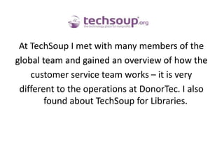 At TechSoup I met with many members of the global team and gained an overview of how thecustomer service team works – it is very different to the operations at DonorTec. I also found about TechSoup for Libraries.