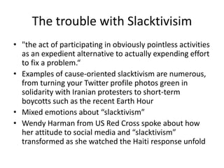 The trouble with Slacktivisim"the act of participating in obviously pointless activities as an expedient alternative to actually expending effort to fix a problem.“Examples of cause-oriented slacktivism are numerous, from turning your Twitter profile photos green in solidarity with Iranian protesters to short-term boycotts such as the recent Earth HourMixed emotions about “slacktivism”Wendy Harman from US Red Cross spoke about how her attitude to social media and “slacktivism” transformed as she watched the Haiti response unfold