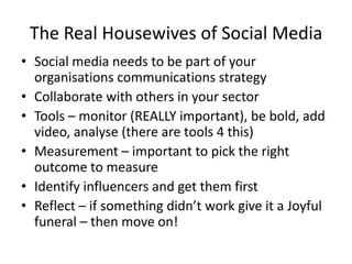 The Real Housewives of Social MediaSocial media needs to be part of your organisations communications strategyCollaborate with others in your sectorTools – monitor (REALLY important), be bold, add video, analyse (there are tools 4 this)Measurement – important to pick the right outcome to measureIdentify influencers and get them firstReflect – if something didn’t work give it a Joyful funeral – then move on!