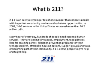 What is 211? 2-1-1 is an easy to remember telephone number that connects people with important community services and volunteer opportunities. In 2009, 2-1-1 services in the United States answered more than 16.2 million calls. 	Every hour of every day, hundreds of people need essential human services - they are looking for training, employment, food pantries, help for an aging parent, addiction prevention programs for their teenage children, affordable housing options, support groups and ways of becoming part of their community. 2-1-1 allows people to give help and to get help.