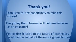 Thank you for the opportunity to take this
course!
Everything that I learned will help me improve
as an educator!
I’m looking forward to the future of technology
in education and all of the exciting possibilities!
Thank you!
 