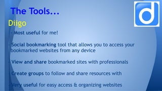 Diigo
- Most useful for me!
- Social bookmarking tool that allows you to access your
bookmarked websites from any device
- View and share bookmarked sites with professionals
- Create groups to follow and share resources with
- Very useful for easy access & organizing websites
The Tools...
 