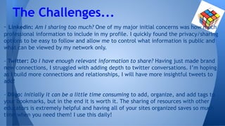 - Linkedin: Am I sharing too much? One of my major initial concerns was how much
professional information to include in my profile. I quickly found the privacy/sharing
options to be easy to follow and allow me to control what information is public and
what can be viewed by my network only.
- Twitter: Do I have enough relevant information to share? Having just made brand
new connections, I struggled with adding depth to twitter conversations. I’m hoping
as I build more connections and relationships, I will have more insightful tweets to
add!
- Diigo: Initially it can be a little time consuming to add, organize, and add tags to
your bookmarks, but in the end it is worth it. The sharing of resources with other
educators is extremely helpful and having all of your sites organized saves so much
time when you need them! I use this daily!
The Challenges...
 