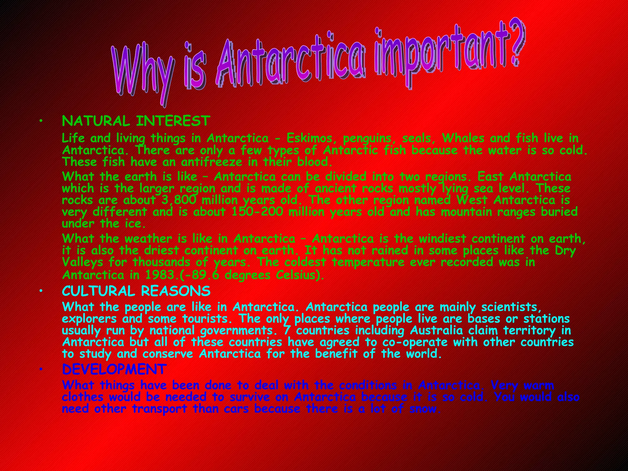 NATURAL INTEREST Life and living things in Antarctica - Eskimos, penguins, seals, Whales and fish live in Antarctica. There are only a few types of Antarctic fish because the water is so cold. These fish have an antifreeze in their blood.   What the earth is like – Antarctica can be divided into two regions. East Antarctica which is the larger region and is made of ancient rocks mostly lying sea level. These rocks are about 3,800 million years old. The other region named West Antarctica is very different and is about 150-200 million years old and has mountain ranges buried under the ice. What the weather is like in Antarctica – Antarctica is the windiest continent on earth, it is also the driest continent on earth. It has not rained in some places like the Dry Valleys for thousands of years. The coldest temperature ever recorded was in Antarctica in 1983.(-89.6 degrees Celsius).   CULTURAL REASONS  What the people are like in Antarctica. Antarctica people are mainly scientists, explorers and some tourists. The only places where people live are bases or stations usually run by national governments. 7 countries including Australia claim territory in Antarctica but all of these countries have agreed to co-operate with other countries to study and conserve Antarctica for the benefit of the world. DEVELOPMENT  What things have been done to deal with the conditions in Antarctica. Very warm clothes would be needed to survive on Antarctica because it is so cold. You would also need other transport than cars because there is a lot of snow. Why is Antarctica important? 