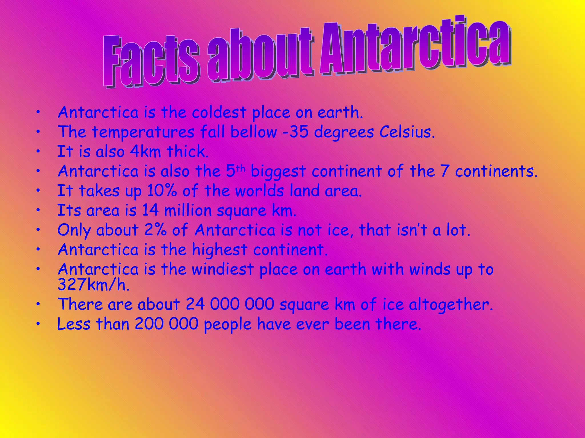 Antarctica is the coldest place on earth.  The temperatures fall bellow -35 degrees Celsius.  It is also 4km thick.  Antarctica is also the 5 th  biggest continent of the 7 continents.  It takes up 10% of the worlds land area.  Its area is 14 million square km.  Only about 2% of Antarctica is not ice, that isn’t a lot. Antarctica is the highest continent. Antarctica is the windiest place on earth with winds up to 327km/h. There are about 24 000 000 square km of ice altogether. Less than 200 000 people have ever been there. Facts about Antarctica  