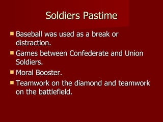 Soldiers Pastime Baseball was used as a break or distraction. Games between Confederate and Union Soldiers. Moral Booster. Teamwork on the diamond and teamwork on the battlefield. 