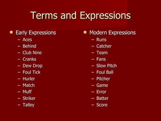 Terms and Expressions Early Expressions Aces Behind Club Nine Cranks Dew Drop Foul Tick Hurler Match Muff Striker Talley Modern Expressions Runs Catcher Team Fans Slow Pitch Foul Ball Pitcher Game Error Batter Score 