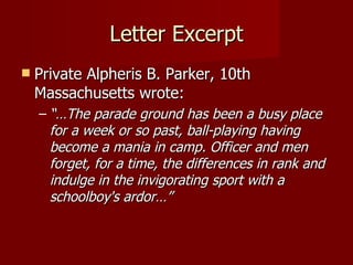 Letter Excerpt Private Alpheris B. Parker, 10th Massachusetts wrote: “… The parade ground has been a busy place for a week or so past, ball-playing having become a mania in camp. Officer and men forget, for a time, the differences in rank and indulge in the invigorating sport with a schoolboy's ardor…” 