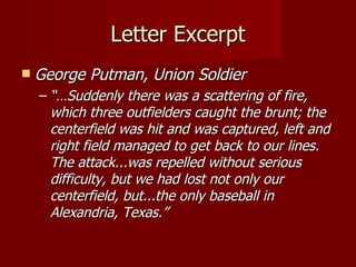 Letter Excerpt George Putman, Union Soldier “… Suddenly there was a scattering of fire, which three outfielders caught the brunt; the centerfield was hit and was captured, left and right field managed to get back to our lines. The attack...was repelled without serious difficulty, but we had lost not only our centerfield, but...the only baseball in Alexandria, Texas.” 
