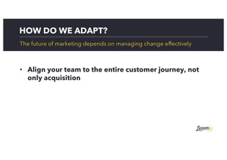 HOW DO WE ADAPT?
The future of marketing depends on managing change effectively
• Align your team to the entire customer journey, not
only acquisition
 