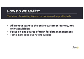 HOW DO WE ADAPT?
The future of marketing depends on managing change effectively
• Align your team to the entire customer journey, not
only acquisition
• Focus on one source of truth for data management
• Test a new idea every two weeks
 